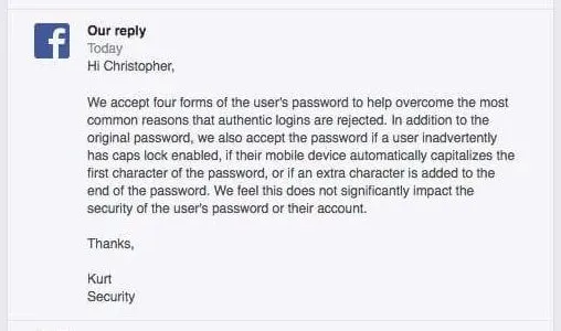 Our reply: Hi Christopher, We accept four forms of the user's password to help overcome the most common reasons that authentic logins are rejected. In addition to the original password. we also accept the password if a user inadvertently has caps lock enabled, if their mobile device automatically capitalizes the first character of the password, or if an extra character is added to the end of the password. We feel this does not significantly impact the security of the user's password or their account. Thanks. ~ Kurt, Security